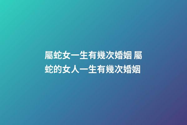 屬蛇女一生有幾次婚姻 屬蛇的女人一生有幾次婚姻